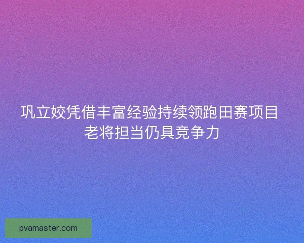 巩立姣凭借丰富经验持续领跑田赛项目 老将担当仍具竞争力