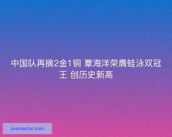 中国队再摘2金1铜 覃海洋荣膺蛙泳双冠王 创历史新高