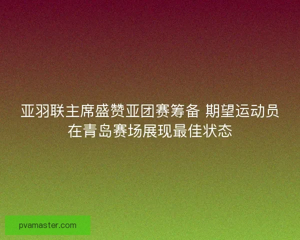 亚羽联主席盛赞亚团赛筹备 期望运动员在青岛赛场展现最佳状态